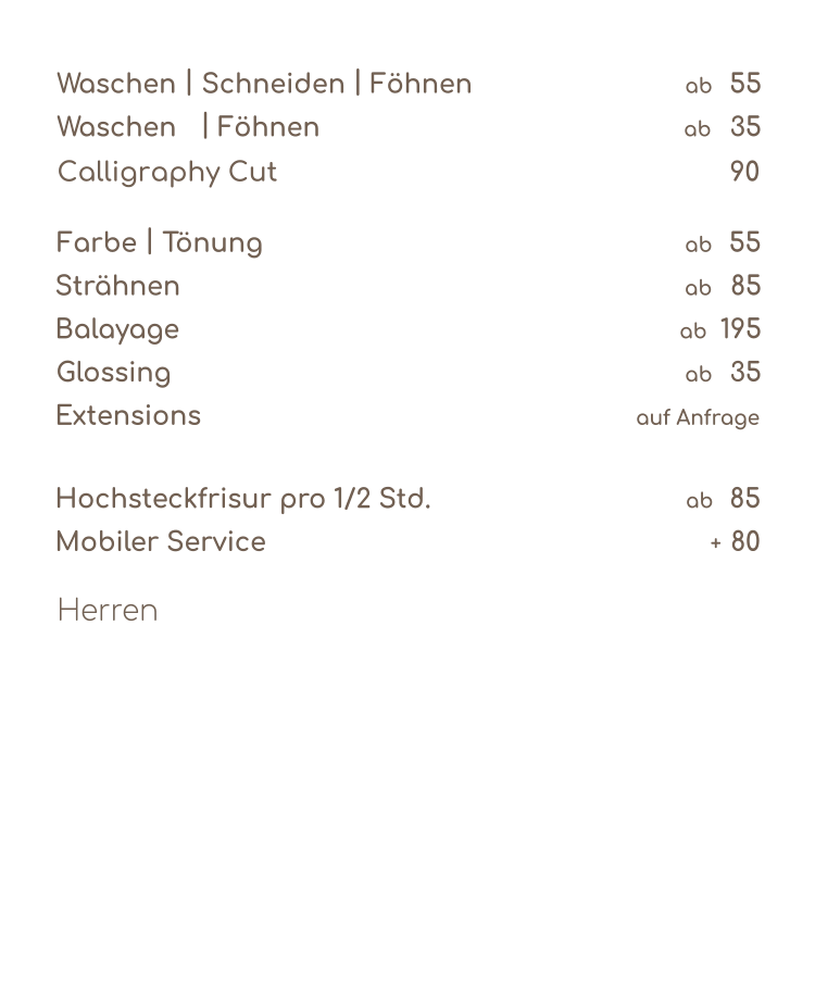 Waschen  |  Schneiden  |  Föhnen      55           ab Waschen  |  Föhnen   35           ab  Farbe  |  Tönung   55 ab Strähnen  85 ab Balayage  195           ab Glossing  35           ab Extensions    auf Anfrage Hochsteckfrisur pro 1/2 Std.  85 ab Mobiler Service   80  +  Herren Calligraphy Cut   90