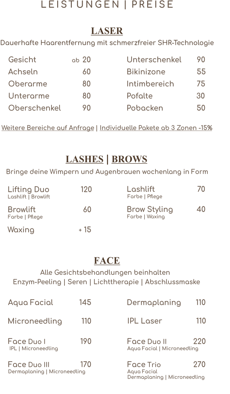 L E I S T U N G E N P R E I S E | Gesicht                 20  ab Achseln  60 Oberarme  80 Unterarme  80 Oberschenkel   90 Unterschenkel 90 Bikinizone 55 Intimbereich 75 Pofalte  30 Pobacken50 Lifting Duo 120 Lashlift | Browlift  Browlift    60 Farbe | Pflege Waxing              15 + Lashlift                    70 Farbe | Pflege  Brow Styling 		 40 Farbe | Waxing IPL Laser 110    LASER Dauerhafte Haarentfernung mit schmerzfreier SHR-Technologie Weitere Bereiche auf Anfrage Individuelle Pakete ab 3 Zonen -15%  |  LASHES BROWS | Bringe deine Wimpern und Augenbrauen wochenlang in Form FACE Alle Gesichtsbehandlungen beinhalten  Enzym-Peeling | Seren | Lichttherapie | Abschlussmaske Aqua Facial 145     Dermaplaning 110     Face 190  Duo I             IPL | Microneedling    Microneedling  110     Face 220  Duo II            Aqua Facial | Microneedling    Face 170  Duo III            Dermaplaning | Microneedling    Face 270  Trio            Aqua FacialDermaplaning | Microneedling